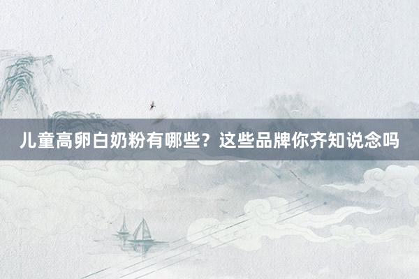 儿童高卵白奶粉有哪些？这些品牌你齐知说念吗