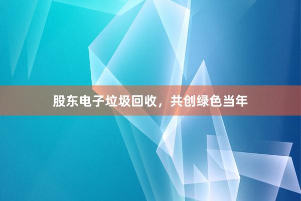 股东电子垃圾回收，共创绿色当年