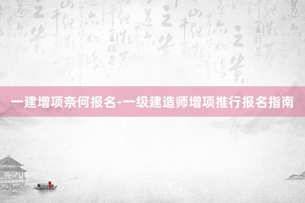 一建增项奈何报名-一级建造师增项推行报名指南