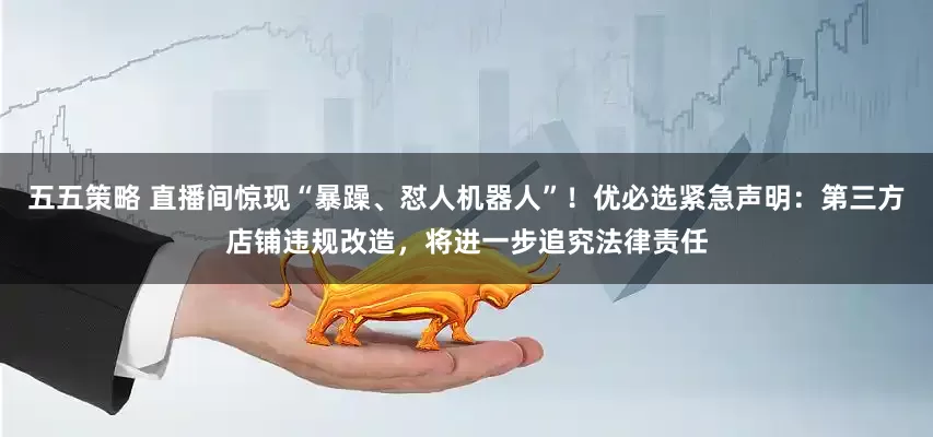 五五策略 直播间惊现“暴躁、怼人机器人”！优必选紧急声明：第三方店铺违规改造，将进一步追究法律责任