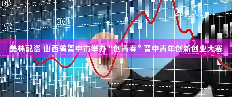 美林配资 山西省晋中市举办“创青春”晋中青年创新创业大赛