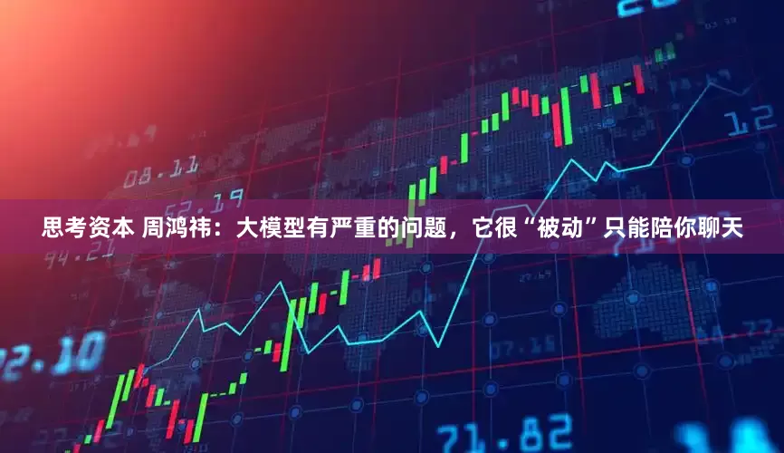 思考资本 周鸿祎：大模型有严重的问题，它很“被动”只能陪你聊天