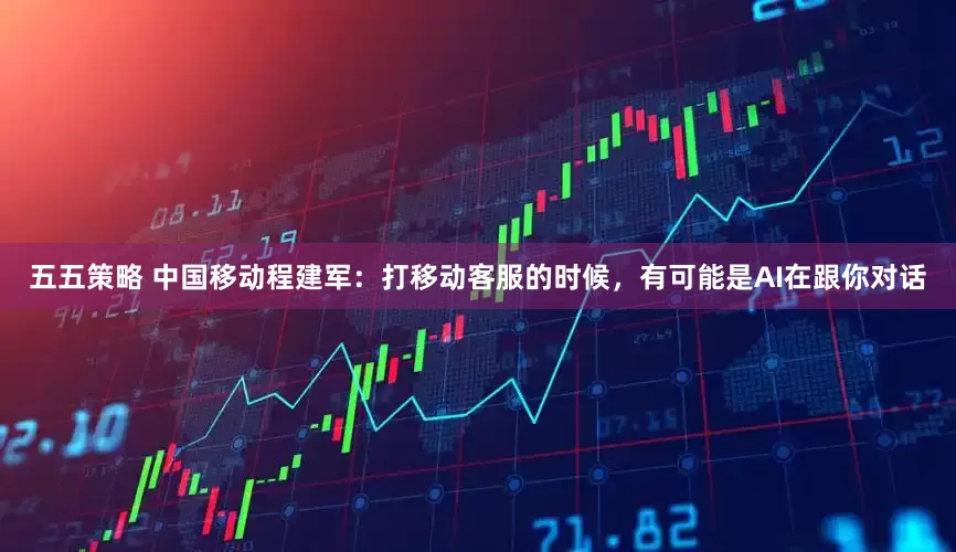 五五策略 中国移动程建军：打移动客服的时候，有可能是AI在跟你对话