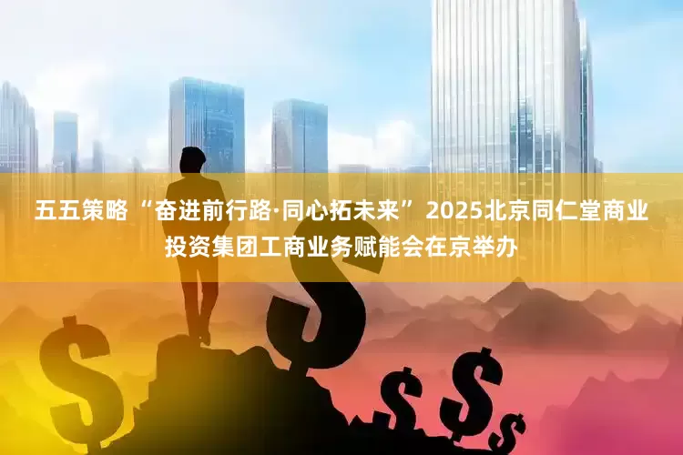 五五策略 “奋进前行路·同心拓未来” 2025北京同仁堂商业投资集团工商业务赋能会在京举办