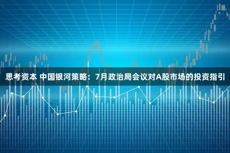 思考资本 中国银河策略：7月政治局会议对A股市场的投资指引