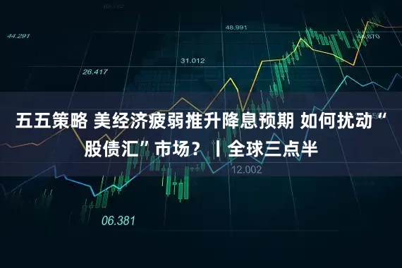 五五策略 美经济疲弱推升降息预期 如何扰动“股债汇”市场？丨全球三点半