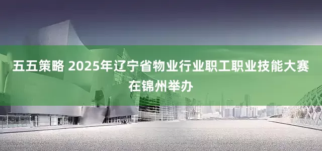 五五策略 2025年辽宁省物业行业职工职业技能大赛在锦州举办