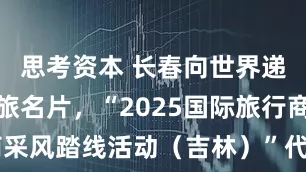 思考资本 长春向世界递出鲜活文旅名片，“2025国际旅行商采风踏线活动（吉林）”代表团打卡长春