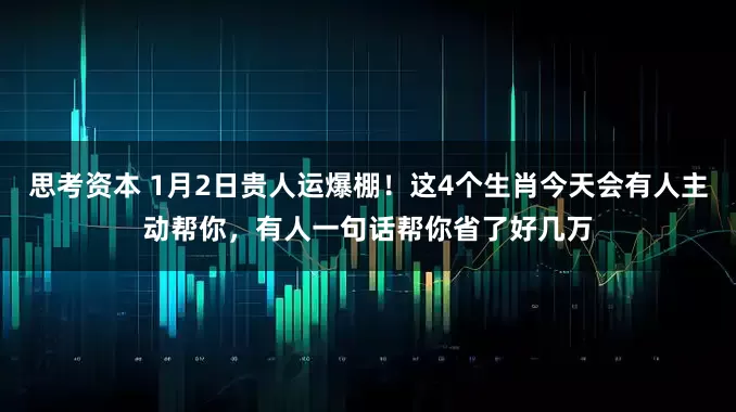 思考资本 1月2日贵人运爆棚！这4个生肖今天会有人主动帮你，有人一句话帮你省了好几万