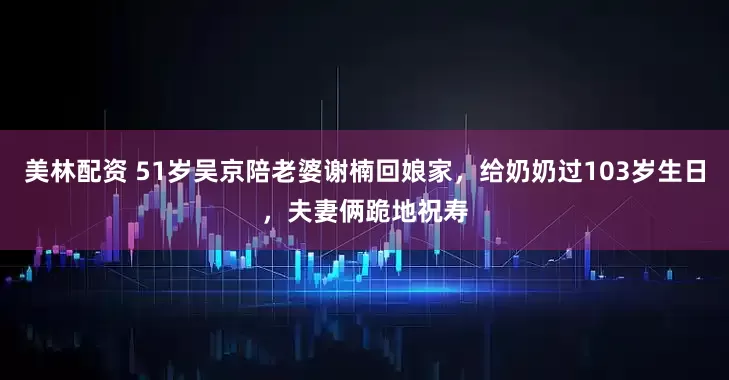 美林配资 51岁吴京陪老婆谢楠回娘家，给奶奶过103岁生日，夫妻俩跪地祝寿