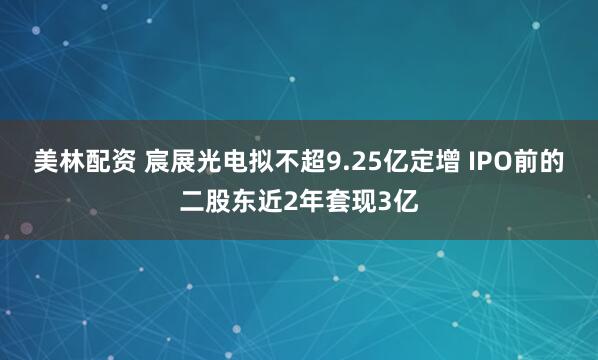 美林配资 宸展光电拟不超9.25亿定增 IPO前的二股东近2年套现3亿