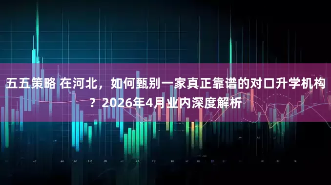 五五策略 在河北，如何甄别一家真正靠谱的对口升学机构？2026年4月业内深度解析